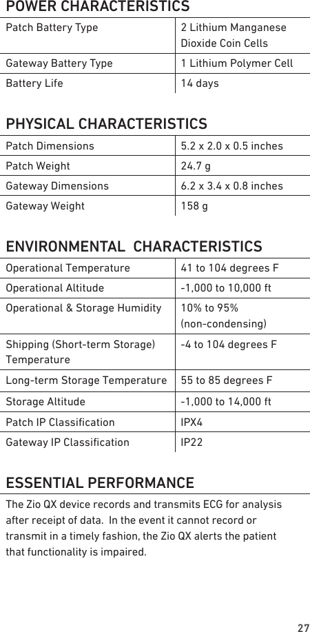 27POWER CHARACTERISTICSPatch Battery Type 2 Lithium Manganese Dioxide Coin CellsGateway Battery Type 1 Lithium Polymer CellBattery Life 14 daysPHYSICAL CHARACTERISTICSPatch Dimensions 5.2 x 2.0 x 0.5 inchesPatch Weight 24.7 gGateway Dimensions 6.2 x 3.4 x 0.8 inchesGateway Weight 158 gENVIRONMENTAL  CHARACTERISTICSOperational Temperature 41 to 104 degrees FOperational Altitude -1,000 to 10,000 ftOperational &amp; Storage Humidity 10% to 95%  (non-condensing)Shipping (Short-term Storage) Temperature-4 to 104 degrees FLong-term Storage Temperature 55 to 85 degrees FStorage Altitude -1,000 to 14,000 ftPatch IP Classication IPX4Gateway IP Classication IP22ESSENTIAL PERFORMANCEThe Zio QX device records and transmits ECG for analysis  after receipt of data.  In the event it cannot record or  transmit in a timely fashion, the Zio QX alerts the patient  that functionality is impaired.