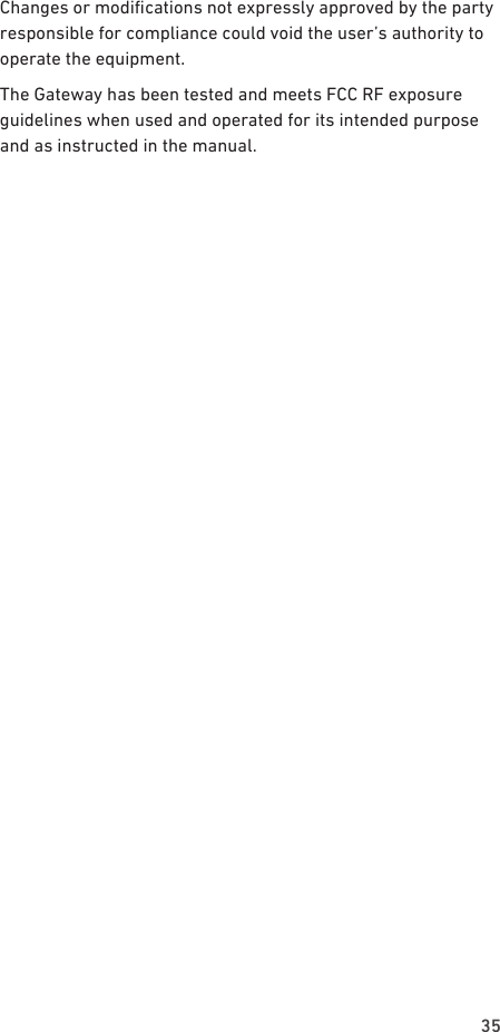 35Changes or modications not expressly approved by the party responsible for compliance could void the user’s authority to operate the equipment.The Gateway has been tested and meets FCC RF exposure guidelines when used and operated for its intended purpose and as instructed in the manual.