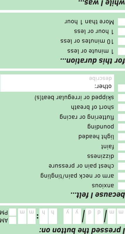 because I felt…I pressed the button on:while I was…for this duration…:m d y mhm d y mhAMPMdescribe activity1 minute or less10 minutes or less1 hour or lessMore than 1 houranxiousarm or neck pain/tinglingchest pain or pressuredizzinessfaintlight headedpoundinguttering or racingshort of breathskipped or irregular beat(s)other: describe