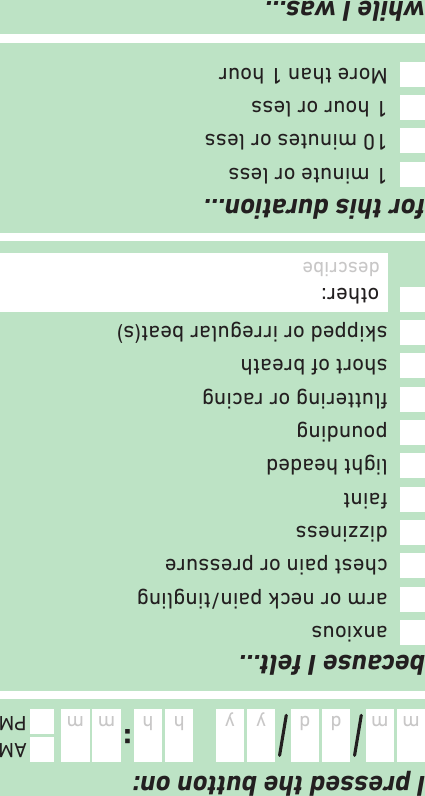 because I felt…I pressed the button on:while I was…for this duration…:m d y mhm d y mhAMPMdescribe activity1 minute or less10 minutes or less1 hour or lessMore than 1 houranxiousarm or neck pain/tinglingchest pain or pressuredizzinessfaintlight headedpoundinguttering or racingshort of breathskipped or irregular beat(s)other: describe
