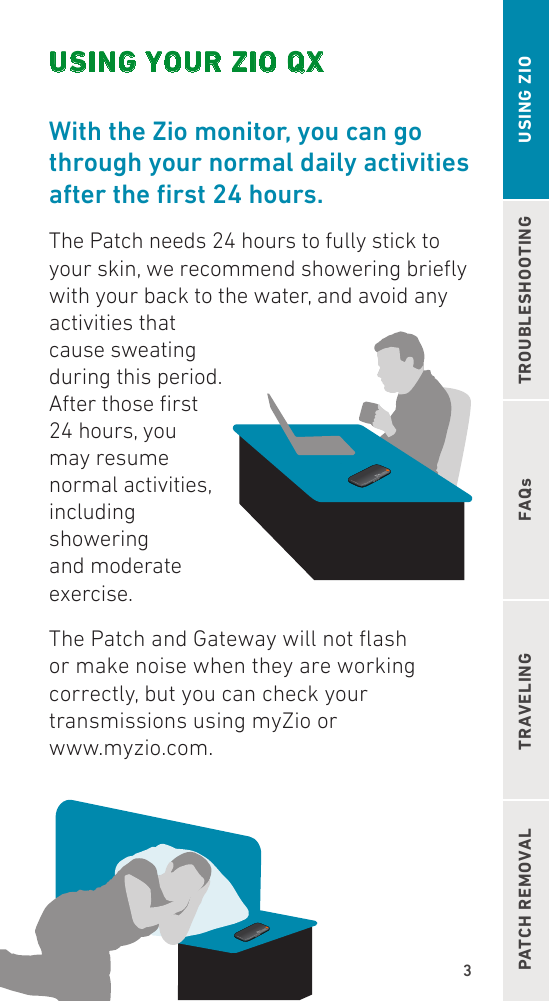 3TROUBLESHOOTINGFAQsPATCH REMOVAL TRAVELING USING ZIOUSING YOUR ZIO QXWith the Zio monitor, you can go through your normal daily activities aftertherst24hours.The Patch needs 24 hours to fully stick to  your skin, we recommend showering briey with your back to the water, and avoid any activities that cause sweating during this period. After those rst 24 hours, you may resume normal activities, including showering and moderate exercise.The Patch and Gateway will not ash or make noise when they are working correctly, but you can check your transmissions using myZio or  www.myzio.com.