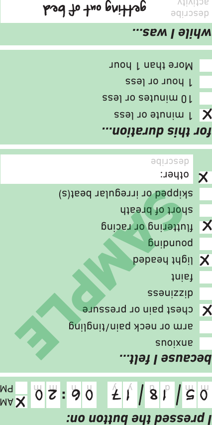 because I felt…I pressed the button on:while I was…for this duration…:m d y mhm d y mhAMPMdescribe activity1 minute or less10 minutes or less1 hour or lessMore than 1 houranxiousarm or neck pain/tinglingchest pain or pressuredizzinessfaintlight headedpoundinguttering or racingshort of breathskipped or irregular beat(s)other: describeSAMPLE
