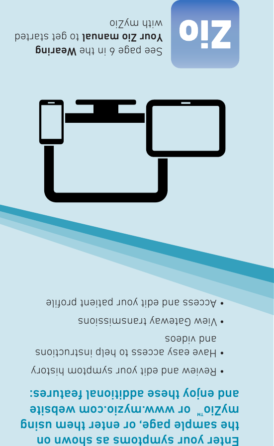 Enter your symptoms as shown on the sample page, or enter them using myZio™  or www.myzio.com website and enjoy these additional features:  • Review and edit your symptom history  •  Have easy access to help instructions and videos  • View Gateway transmissions  • Access and edit your patient proleSee page 6 in the Wearing Your Zio manual to get started with myZio