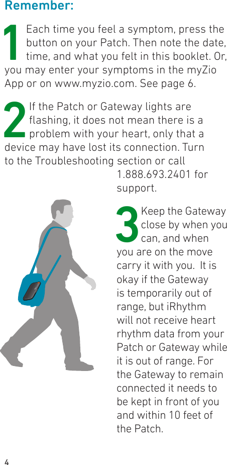 4Remember:1Each time you feel a symptom, press the button on your Patch. Then note the date, time, and what you felt in this booklet. Or, you may enter your symptoms in the myZio App or on www.myzio.com. See page 6.2 If the Patch or Gateway lights are ashing, it does not mean there is a problem with your heart, only that a device may have lost its connection. Turn to the Troubleshooting section or call 1.888.693.2401 for support.3 Keep the Gateway close by when you can, and when you are on the move carry it with you.  It is okay if the Gateway is temporarily out of range, but iRhythm will not receive heart rhythm data from your Patch or Gateway while it is out of range. For the Gateway to remain connected it needs to be kept in front of you and within 10 feet of the Patch.