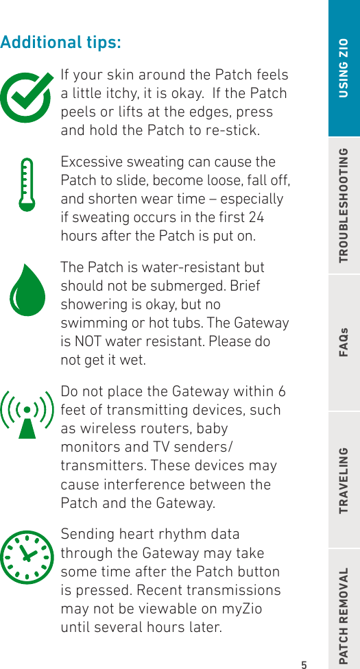 5TROUBLESHOOTINGFAQsPATCH REMOVAL TRAVELING USING ZIOAdditional tips:If your skin around the Patch feels a little itchy, it is okay.  If the Patch peels or lifts at the edges, press and hold the Patch to re-stick. Excessive sweating can cause the Patch to slide, become loose, fall o, and shorten wear time – especially if sweating occurs in the rst 24 hours after the Patch is put on. The Patch is water-resistant but should not be submerged. Brief showering is okay, but no swimming or hot tubs. The Gateway is NOT water resistant. Please do not get it wet. Do not place the Gateway within 6 feet of transmitting devices, such as wireless routers, baby monitors and TV senders/transmitters. These devices may cause interference between the Patch and the Gateway. Sending heart rhythm data through the Gateway may take some time after the Patch button is pressed. Recent transmissions may not be viewable on myZio until several hours later.