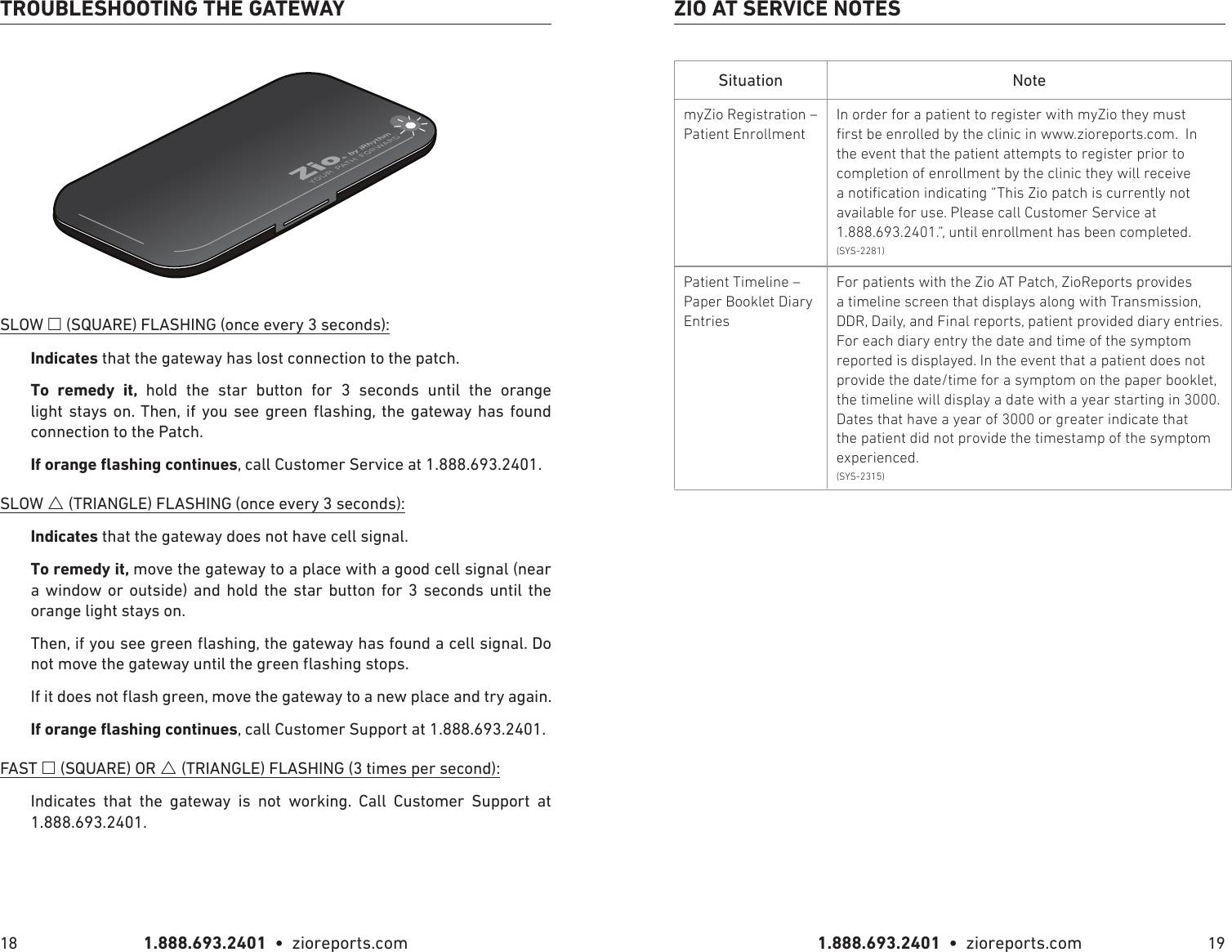 1.888.693.2401  •  zioreports.com 1.888.693.2401  •  zioreports.com18 19TROUBLESHOOTING THE GATEWAYSLOW  (SQUARE) FLASHING (once every 3 seconds):that the gateway has lost connection to the patch.   hold the star button for 3 seconds until the orange             connection to the Patch. , call Customer Service at 1.888.693.2401.SLOW  (TRIANGLE) FLASHING (once every 3 seconds): that the gateway does not have cell signal.move the gateway to a place with a good cell signal (near a window or outside) and hold the star button for 3 seconds until the orange light stays on., call Customer Support at 1.888.693.2401.FAST  (SQUARE) OR  (TRIANGLE) FLASHING (3 times per second):Indicates that the gateway is not working. Call Customer Support at 1.888.693.2401.Situation NotemyZio Registration – Patient EnrollmentIn order for a patient to register with myZio they must rst be enrolled by the clinic in www.zioreports.com.  In the event that the patient attempts to register prior to completion of enrollment by the clinic they will receive a notication indicating “This Zio patch is currently not available for use. Please call Customer Service at 1.888.693.2401.”, until enrollment has been completed. (SYS-2281)Patient Timeline – Paper Booklet Diary EntriesFor patients with the Zio AT Patch, ZioReports provides a timeline screen that displays along with Transmission, DDR, Daily, and Final reports, patient provided diary entries.  For each diary entry the date and time of the symptom reported is displayed. In the event that a patient does not provide the date/time for a symptom on the paper booklet, the timeline will display a date with a year starting in 3000.  Dates that have a year of 3000 or greater indicate that the patient did not provide the timestamp of the symptom experienced.(SYS-2315)ZIO AT SERVICE NOTES
