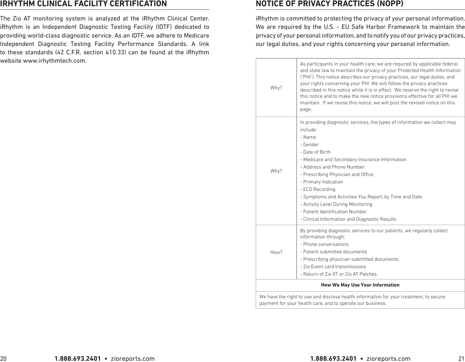 1.888.693.2401  •  zioreports.com 1.888.693.2401  •  zioreports.com20 21IRHYTHM CLINICAL FACILITY CERTIFICATIONThe Zio AT monitoring system is analyzed at the iRhythm Clinical Center. iRhythm is an Independent Diagnostic Testing Facility (IDTF) dedicated to providing world-class diagnostic service. As an IDTF, we adhere to Medicare Independent Diagnostic Testing Facility Performance Standards. A link to these standards (42 C.F.R. section 410.33) can be found at the iRhythm website www.irhythmtech.com.NOTICE OF PRIVACY PRACTICES (NOPP)iRhythm is committed to protecting the privacy of your personal information. We are required by the U.S. - EU Safe Harbor Framework to maintain the privacy of your personal information, and to notify you of our privacy practices, our legal duties, and your rights concerning your personal information.Why?As participants in your health care, we are required by applicable federal and state law to maintain the privacy of your Protected Health Information (&quot;PHI&quot;). This notice describes our privacy practices, our legal duties, and your rights concerning your PHI. We will follow the privacy practices described in this notice while it is in eect. We reserve the right to revise this notice and to make the new notice provisions eective for all PHI we maintain. If we revise this notice, we will post the revised notice on this page.Why?In providing diagnostic services, the types of information we collect may include:- Name- Gender- Date of Birth- Medicare and Secondary Insurance Information- Address and Phone Number- Prescribing Physician and Oce- Primary Indication- ECG Recording- Symptoms and Activities You Report, by Time and Date- Activity Level During Monitoring- Patient Identication Number- Clinical Information and Diagnostic ResultsHow?By providing diagnostic services to our patients, we regularly collect information through:- Phone conversations- Patient submitted documents- Prescribing physician submitted documents- ZioEvent card transmissions- Return of Zio XT or Zio AT PatchesWe have the right to use and disclose health information for your treatment, to secure payment for your health care, and to operate our business.