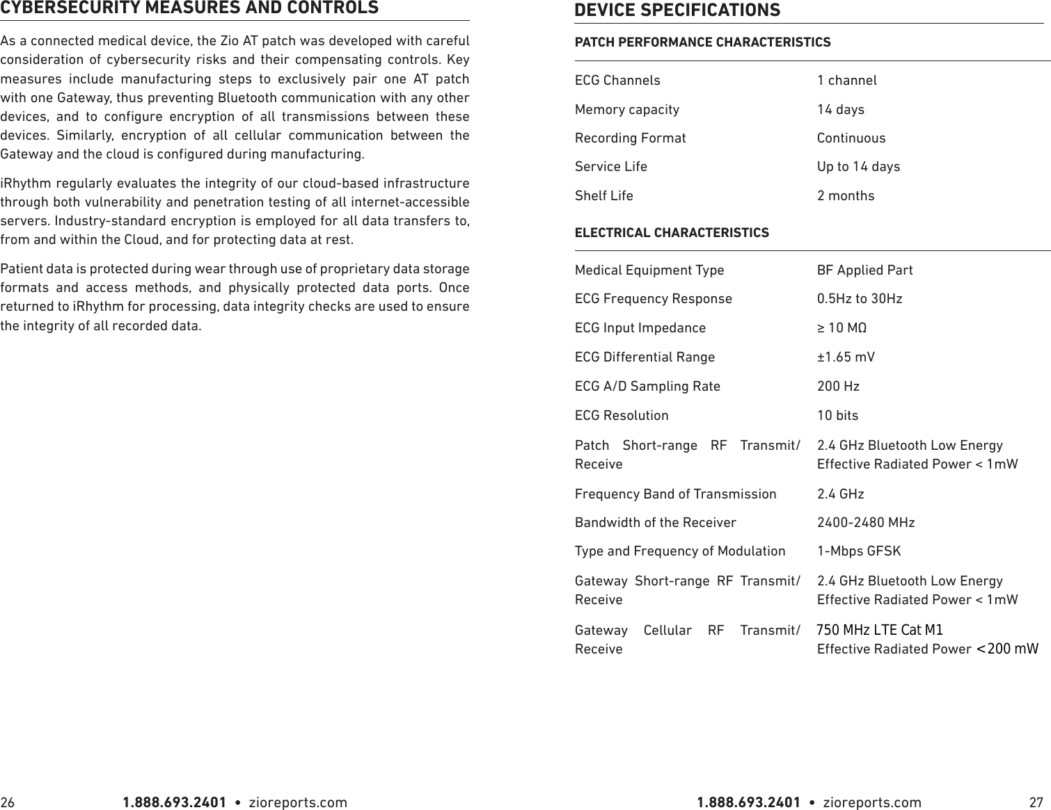 1.888.693.2401  •  zioreports.com 1.888.693.2401  •  zioreports.com26 27CYBERSECURITY MEASURES AND CONTROLSAs a connected medical device, the Zio AT patch was developed with careful consideration of cybersecurity risks and their compensating controls. Key measures include manufacturing steps to exclusively pair one AT patch with one Gateway, thus preventing Bluetooth communication with any other          devices. Similarly, encryption of all cellular communication between the iRhythm regularly evaluates the integrity of our cloud-based infrastructure through both vulnerability and penetration testing of all internet-accessible servers. Industry-standard encryption is employed for all data transfers to, from and within the Cloud, and for protecting data at rest. Patient data is protected during wear through use of proprietary data storage formats and access methods, and physically protected data ports. Once returned to iRhythm for processing, data integrity checks are used to ensure the integrity of all recorded data.DEVICE SPECIFICATIONSPATCH PERFORMANCE CHARACTERISTICSECG Channels 1 channelMemory capacity 14 daysRecording Format ContinuousService Life Up to 14 daysShelf Life 2 monthsELECTRICAL CHARACTERISTICSMedical Equipment Type BF Applied PartECG Frequency Response 0.5Hz to 30HzECG Input Impedance  ±1.65 mVECG A/D Sampling Rate 200 HzECG Resolution 10 bitsPatch Short-range RF Transmit/Receive2.4 GHz Bluetooth Low EnergyFrequency Band of Transmission 2.4 GHzBandwidth of the Receiver 2400-2480 MHzType and Frequency of Modulation 1-Mbps GFSKGateway Short-range RF Transmit/Receive2.4 GHz Bluetooth Low EnergyGateway Cellular RF Transmit/Receive800 / 1900 MHz CDMA 750 MHz LTE Cat M1&lt; 200 mW