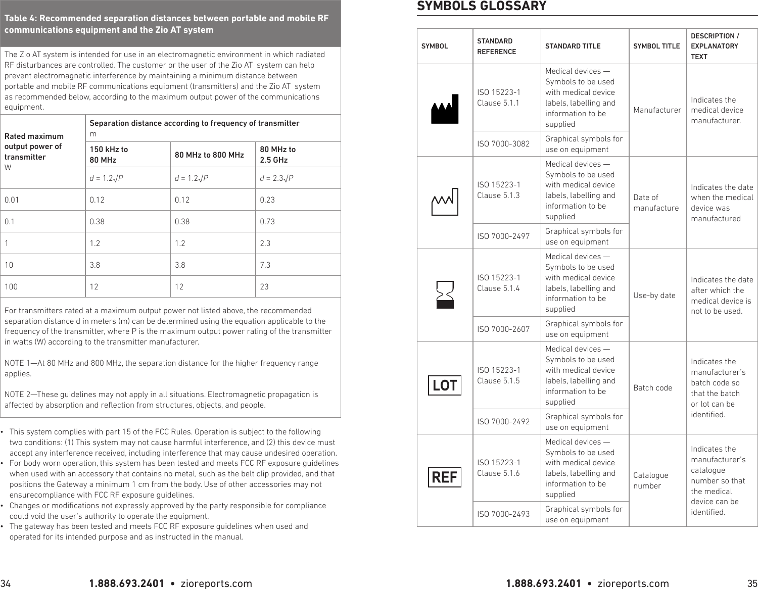 1.888.693.2401  •  zioreports.com 1.888.693.2401  •  zioreports.com34 35The Zio AT system is intended for use in an electromagnetic environment in which radiated RF disturbances are controlled. The customer or the user of the Zio AT  system can help prevent electromagnetic interference by maintaining a minimum distance between portable and mobile RF communications equipment (transmitters) and the Zio AT  system as recommended below, according to the maximum output power of the communications equipment.Rated maximum output power of transmitterWSeparation distance according to frequency of transmitterm150 kHz to 80 MHz   80 MHz to 800 MHz 80 MHz to 2.5 GHzd = 1.2√P d = 1.2√P d = 2.3√P0.01 0.12 0.12 0.230.1 0.38 0.38 0.7311.2 1.2 2.310 3.8 3.8 7.3100 12 12 23For transmitters rated at a maximum output power not listed above, the recommended separation distance d in meters (m) can be determined using the equation applicable to the frequency of the transmitter, where P is the maximum output power rating of the transmitter in watts (W) according to the transmitter manufacturer.NOTE 1—At 80 MHz and 800 MHz, the separation distance for the higher frequency range applies.NOTE 2—These guidelines may not apply in all situations. Electromagnetic propagation is aected by absorption and reection from structures, objects, and people.•  This system complies with part 15 of the FCC Rules. Operation is subject to the following two conditions: (1) This system may not cause harmful interference, and (2) this device must accept any interference received, including interference that may cause undesired operation.•  For body worn operation, this system has been tested and meets FCC RF exposure guidelines when used with an accessory that contains no metal, such as the belt clip provided, and that positions the Gateway a minimum 1 cm from the body. Use of other accessories may not ensurecompliance with FCC RF exposure guidelines.•  Changes or modications not expressly approved by the party responsible for compliance could void the user&apos;s authority to operate the equipment.•  The gateway has been tested and meets FCC RF exposure guidelines when used and operated for its intended purpose and as instructed in the manual.SYMBOL STANDARD REFERENCE STANDARD TITLE SYMBOL TITLEDESCRIPTION / EXPLANATORY TEXTISO 15223-1 Clause 5.1.1Medical devices — Symbols to be used with medical device labels, labelling and information to be suppliedManufacturerIndicates the medical device manufacturer.ISO 7000-3082 Graphical symbols for use on equipmentISO 15223-1 Clause 5.1.3Medical devices — Symbols to be used with medical device labels, labelling and information to be suppliedDate of manufactureIndicates the date when the medical device was manufacturedISO 7000-2497 Graphical symbols for use on equipmentISO 15223-1 Clause 5.1.4Medical devices — Symbols to be used with medical device labels, labelling and information to be suppliedUse-by dateIndicates the date after which the medical device is not to be used.ISO 7000-2607 Graphical symbols for use on equipmentISO 15223-1 Clause 5.1.5Medical devices — Symbols to be used with medical device labels, labelling and information to be suppliedBatch codeIndicates the manufacturer’s batch code so that the batch or lot can be identied.ISO 7000-2492 Graphical symbols for use on equipmentISO 15223-1 Clause 5.1.6Medical devices — Symbols to be used with medical device labels, labelling and information to be suppliedCatalogue numberIndicates the manufacturer’s catalogue number so that the medical device can be identied.ISO 7000-2493 Graphical symbols for use on equipmentSYMBOLS GLOSSARY