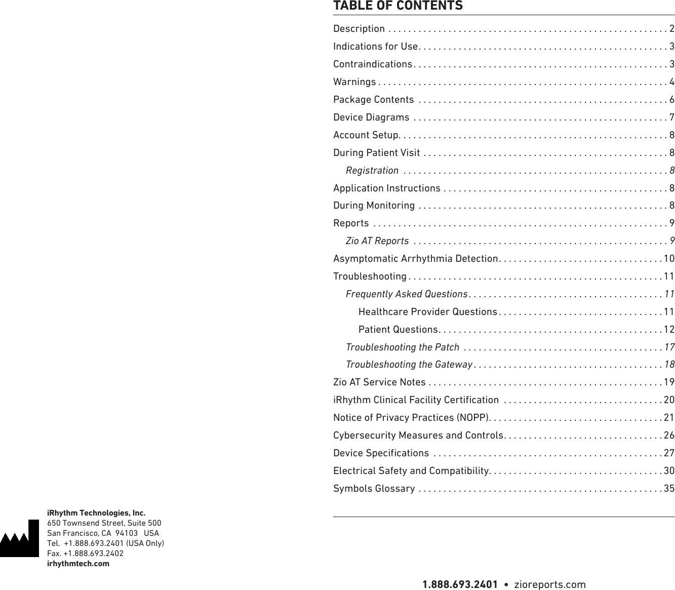 1.888.693.2401  •  zioreports.comDescription ........................................................2Indications for Use ..................................................3Contraindications ...................................................3Warnings ..........................................................4Package Contents  ..................................................6Device Diagrams ...................................................7Account Setup ......................................................8During Patient Visit .................................................8     Registration  .....................................................8Application Instructions .............................................8During Monitoring ..................................................8Reports  ...........................................................9     Zio AT Reports  ...................................................9Asymptomatic Arrhythmia Detection .................................10Troubleshooting ...................................................11     Frequently Asked Questions .......................................11          Healthcare Provider Questions .................................11          Patient Questions .............................................12     Troubleshooting the Patch  ........................................17     Troubleshooting the Gateway ......................................18Zio AT Service Notes ...............................................19  ................................20Notice of Privacy Practices (NOPP) ...................................21Cybersecurity Measures and Controls ................................26  ..............................................27Electrical Safety and Compatibility. . . . . . . . . . . . . . . . . . . . . . . . . . . . . . . . . . . 30Symbols Glossary .................................................35TABLE OF CONTENTSiRhythm Technologies, Inc.650 Townsend Street, Suite 500San Francisco, CA  94103   USATel.  +1.888.693.2401 (USA Only)Fax. +1.888.693.2402irhythmtech.com