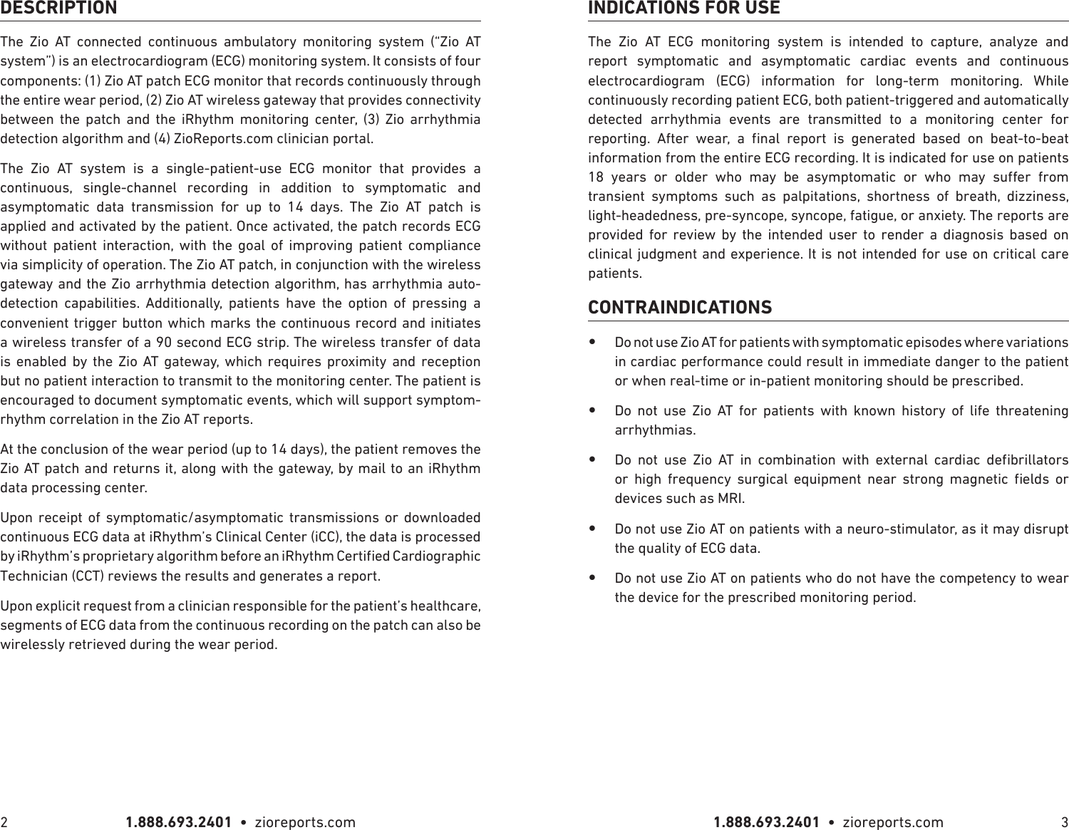 1.888.693.2401  •  zioreports.com 1.888.693.2401  •  zioreports.com2 3DESCRIPTIONThe Zio AT connected continuous ambulatory monitoring system (“Zio AT system”) is an electrocardiogram (ECG) monitoring system. It consists of four components: (1) Zio AT patch ECG monitor that records continuously through the entire wear period, (2) Zio AT wireless gateway that provides connectivity between the patch and the iRhythm monitoring center, (3) Zio arrhythmia detection algorithm and (4) ZioReports.com clinician portal.The Zio AT system is a single-patient-use ECG monitor that provides a continuous, single-channel recording in addition to symptomatic and asymptomatic data transmission for up to 14 days. The Zio AT patch is applied and activated by the patient. Once activated, the patch records ECG without patient interaction, with the goal of improving patient compliance via simplicity of operation. The Zio AT patch, in conjunction with the wireless gateway and the Zio arrhythmia detection algorithm, has arrhythmia auto-detection capabilities. Additionally, patients have the option of pressing a convenient trigger button which marks the continuous record and initiates a wireless transfer of a 90 second ECG strip. The wireless transfer of data is enabled by the Zio AT gateway, which requires proximity and reception but no patient interaction to transmit to the monitoring center. The patient is encouraged to document symptomatic events, which will support symptom-rhythm correlation in the Zio AT reports.At the conclusion of the wear period (up to 14 days), the patient removes the Zio AT patch and returns it, along with the gateway, by mail to an iRhythm data processing center.Upon receipt of symptomatic/asymptomatic transmissions or downloaded continuous ECG data at iRhythm’s Clinical Center (iCC), the data is processed Technician (CCT) reviews the results and generates a report.Upon explicit request from a clinician responsible for the patient’s healthcare, segments of ECG data from the continuous recording on the patch can also be wirelessly retrieved during the wear period.INDICATIONS FOR USEThe Zio AT ECG monitoring system is intended to capture, analyze and report symptomatic and asymptomatic cardiac events and continuous electrocardiogram (ECG) information for long-term monitoring. While continuously recording patient ECG, both patient-triggered and automatically detected arrhythmia events are transmitted to a monitoring center for           information from the entire ECG recording. It is indicated for use on patients             transient symptoms such as palpitations, shortness of breath, dizziness, light-headedness, pre-syncope, syncope, fatigue, or anxiety. The reports are provided for review by the intended user to render a diagnosis based on clinical judgment and experience. It is not intended for use on critical care patients.CONTRAINDICATIONS •Do not use Zio AT for patients with symptomatic episodes where variations in cardiac performance could result in immediate danger to the patient or when real-time or in-patient monitoring should be prescribed. •Do not use Zio AT for patients with known history of life threatening arrhythmias. •                   devices such as MRI. •Do not use Zio AT on patients with a neuro-stimulator, as it may disrupt the quality of ECG data. •Do not use Zio AT on patients who do not have the competency to wear the device for the prescribed monitoring period.