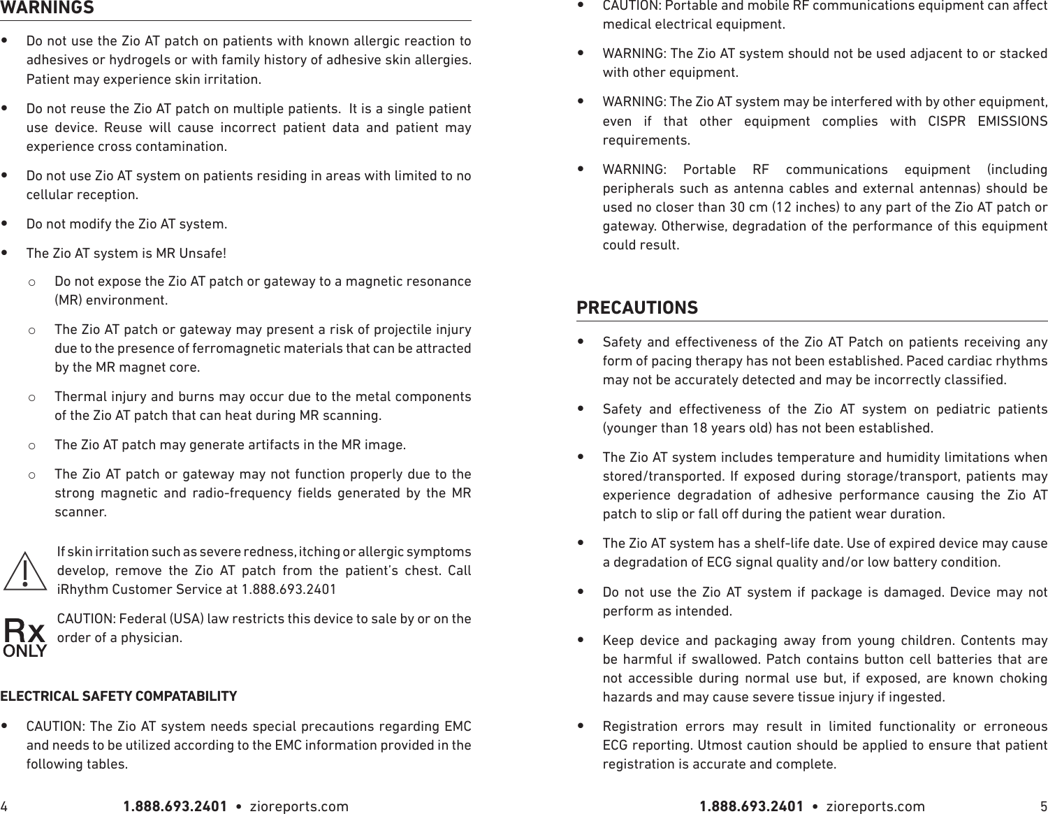 1.888.693.2401  •  zioreports.com 1.888.693.2401  •  zioreports.com4 5WARNINGS •Do not use the Zio AT patch on patients with known allergic reaction to adhesives or hydrogels or with family history of adhesive skin allergies. Patient may experience skin irritation. •Do not reuse the Zio AT patch on multiple patients.  It is a single patient use device. Reuse will cause incorrect patient data and patient may experience cross contamination.  •Do not use Zio AT system on patients residing in areas with limited to no cellular reception. •Do not modify the Zio AT system. •The Zio AT system is MR Unsafe! oDo not expose the Zio AT patch or gateway to a magnetic resonance (MR) environment. oThe Zio AT patch or gateway may present a risk of projectile injury due to the presence of ferromagnetic materials that can be attracted by the MR magnet core. oThermal injury and burns may occur due to the metal components of the Zio AT patch that can heat during MR scanning. oThe Zio AT patch may generate artifacts in the MR image. oThe Zio AT patch or gateway may not function properly due to the         scanner.If skin irritation such as severe redness, itching or allergic symptoms develop, remove the Zio AT patch from the patient’s chest. Call iRhythm Customer Service at 1.888.693.2401CAUTION: Federal (USA) law restricts this device to sale by or on the order of a physician.ELECTRICAL SAFETY COMPATABILITY •CAUTION: The Zio AT system needs special precautions regarding EMC and needs to be utilized according to the EMC information provided in the following tables. •medical electrical equipment. •WARNING: The Zio AT system should not be used adjacent to or stacked with other equipment. •WARNING: The Zio AT system may be interfered with by other equipment, even if that other equipment complies with CISPR EMISSIONS requirements. • WARNING: Portable RF communications equipment (including peripherals such as antenna cables and external antennas) should be used no closer than 30 cm (12 inches) to any part of the Zio AT patch or gateway. Otherwise, degradation of the performance of this equipment could result.PRECAUTIONS •      form of pacing therapy has not been established. Paced cardiac rhythms  •          (younger than 18 years old) has not been established. •The Zio AT system includes temperature and humidity limitations when stored/transported. If exposed during storage/transport, patients may experience degradation of adhesive performance causing the Zio AT  •The Zio AT system has a shelf-life date. Use of expired device may cause a degradation of ECG signal quality and/or low battery condition. •Do not use the Zio AT system if package is damaged. Device may not perform as intended. •Keep device and packaging away from young children. Contents may be harmful if swallowed. Patch contains button cell batteries that are not accessible during normal use but, if exposed, are known choking hazards and may cause severe tissue injury if ingested. •Registration errors may result in limited functionality or erroneous ECG reporting. Utmost caution should be applied to ensure that patient registration is accurate and complete.