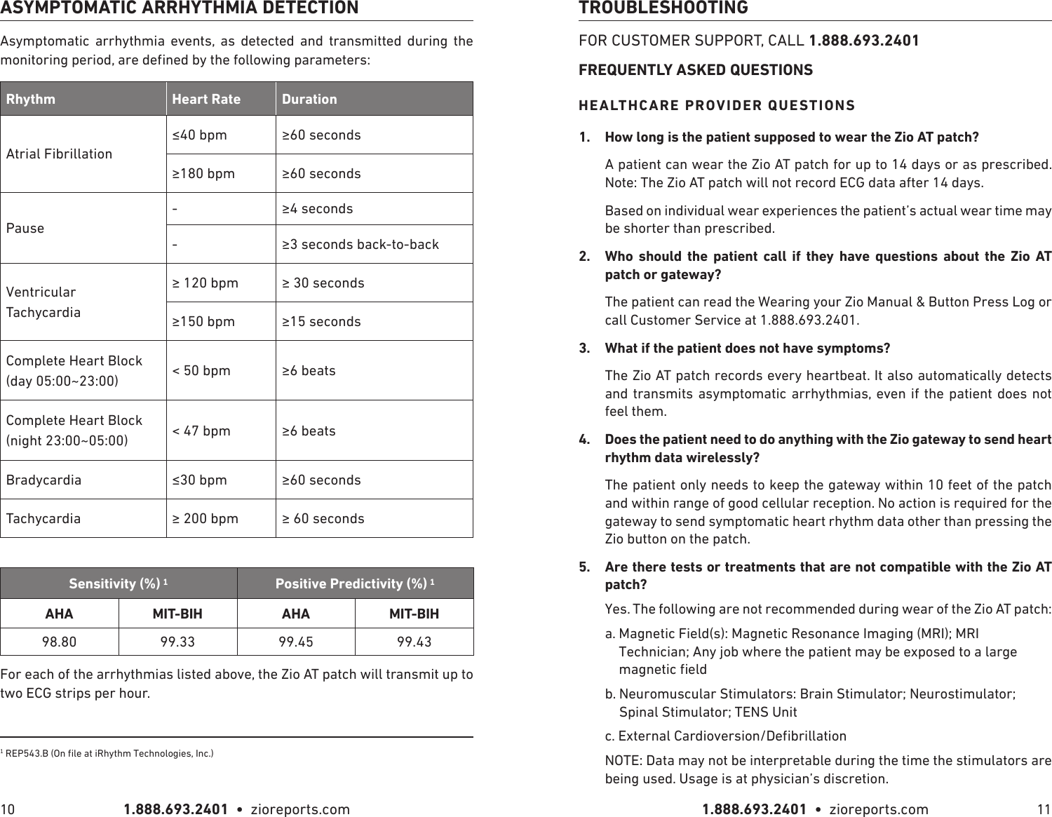 1.888.693.2401  •  zioreports.com 1.888.693.2401  •  zioreports.com10 11ASYMPTOMATIC ARRHYTHMIA DETECTIONAsymptomatic arrhythmia events, as detected and transmitted during the Rhythm Heart Rate DurationAtrial Fibrillation  Pause--Ventricular  Tachycardia  Complete Heart Block   (day 05:00~23:00) &lt; 50 bpm  Complete Heart Block (night 23:00~05:00) &lt; 47 bpm Bradycardia  Tachycardia  Sensitivity (%) AHA  AHA 98.80 99.33 99.45 99.43For each of the arrhythmias listed above, the Zio AT patch will transmit up to two ECG strips per hour.TROUBLESHOOTINGFOR CUSTOMER SUPPORT, CALL 1.888.693.2401FREQUENTLY ASKED QUESTIONSHEALTHCARE PROVIDER QUESTIONS1.  A patient can wear the Zio AT patch for up to 14 days or as prescribed. Note: The Zio AT patch will not record ECG data after 14 days. Based on individual wear experiences the patient’s actual wear time may be shorter than prescribed.2.              The patient can read the Wearing your Zio Manual &amp; Button Press Log or call Customer Service at 1.888.693.2401.3.  The Zio AT patch records every heartbeat. It also automatically detects and transmits asymptomatic arrhythmias, even if the patient does not feel them.4.  The patient only needs to keep the gateway within 10 feet of the patch and within range of good cellular reception. No action is required for the gateway to send symptomatic heart rhythm data other than pressing the Zio button on the patch.5.  Are there tests or treatments that are not compatible with the Zio AT Yes. The following are not recommended during wear of the Zio AT patch: a.  Magnetic Field(s): Magnetic Resonance Imaging (MRI); MRI Technician; Any job where the patient may be exposed to a large b.  Neuromuscular Stimulators: Brain Stimulator; Neurostimulator; Spinal Stimulator; TENS UnitNOTE: Data may not be interpretable during the time the stimulators are being used. Usage is at physician’s discretion.