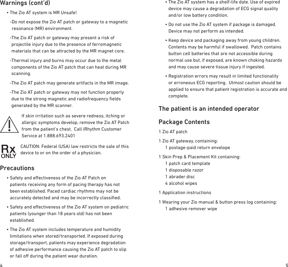 4 5Warnings (cont’d)  • The Zio AT system is MR Unsafe!    - Do not expose the Zio AT patch or gateway to a magnetic resonance (MR) environment.    - The Zio AT patch or gateway may present a risk of projectile injury due to the presence of ferromagnetic materials that can be attracted by the MR magnet core.    - Thermal injury and burns may occur due to the metal components of the Zio AT patch that can heat during MR scanning.    - The Zio AT patch may generate artifacts in the MR image.    - The Zio AT patch or gateway may not function properly due to the strong magnetic and radiofrequency elds generated by the MR scanner.If skin irritation such as severe redness, itching or allergic symptoms develop, remove the Zio AT Patch from the patient’s chest.  Call iRhythm Customer Service at 1.888.693.2401CAUTION: Federal (USA) law restricts the sale of this device to or on the order of a physician. Precautions  •  Safety and eectiveness of the Zio AT Patch on patients receiving any form of pacing therapy has not been established. Paced cardiac rhythms may not be accurately detected and may be incorrectly classied.  •  Safety and eectiveness of the Zio AT system on pediatric patients (younger than 18 years old) has not been established.  •  The Zio AT system includes temperature and humidity limitations when stored/transported. If exposed during storage/transport, patients may experience degradation of adhesive performance causing the Zio AT patch to slip or fall o during the patient wear duration.  •  The Zio AT system has a shelf-life date. Use of expired device may cause a degradation of ECG signal quality and/or low battery condition.  •  Do not use the Zio AT system if package is damaged. Device may not perform as intended.  •  Keep device and packaging away from young children.  Contents may be harmful if swallowed.  Patch contains button cell batteries that are not accessible during normal use but, if exposed, are known choking hazards and may cause severe tissue injury if ingested.  •  Registration errors may result in limited functionality or erroneous ECG reporting.  Utmost caution should be applied to ensure that patient registration is accurate and complete.The patient is an intended operatorPackage Contents1 Zio AT patch1 Zio AT gateway, containing:   1 postage-paid return envelope1 Skin Prep &amp; Placement Kit containing:   1 patch card template   1 disposable razor   1 abrader disc   4 alcohol wipes1 Application instructions1 Wearing your Zio manual &amp; button press log containing:   1 adhesive remover wipe