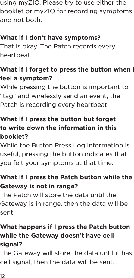 12using myZIO. Please try to use either the booklet or myZIO for recording symptoms and not both.What if I don’t have symptoms?That is okay. The Patch records every heartbeat.What if I forget to press the button when I feel a symptom?While pressing the button is important to “tag” and wirelessly send an event, the Patch is recording every heartbeat.What if I press the button but forget to write down the information in this booklet?While the Button Press Log information is useful, pressing the button indicates that you felt your symptoms at that time.What if I press the Patch button while the Gateway is not in range?The Patch will store the data until the Gateway is in range, then the data will be sent.What happens if I press the Patch button while the Gateway doesn’t have cell signal?The Gateway will store the data until it has cell signal, then the data will be sent.