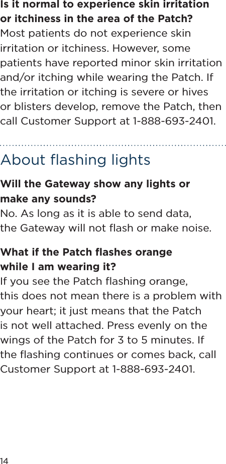 14Is it normal to experience skin irritation or itchiness in the area of the Patch?Most patients do not experience skin irritation or itchiness. However, some patients have reported minor skin irritation and/or itching while wearing the Patch. If the irritation or itching is severe or hives or blisters develop, remove the Patch, then call Customer Support at 1-888-693-2401.About ﬂashing lightsWill the Gateway show any lights or make any sounds?No. As long as it is able to send data, the Gateway will not ﬂash or make noise.What if the Patch ﬂashes orange  while I am wearing it?If you see the Patch ﬂashing orange,  this does not mean there is a problem with your heart; it just means that the Patch is not well attached. Press evenly on the wings of the Patch for 3 to 5 minutes. If the ﬂashing continues or comes back, call Customer Support at 1-888-693-2401.