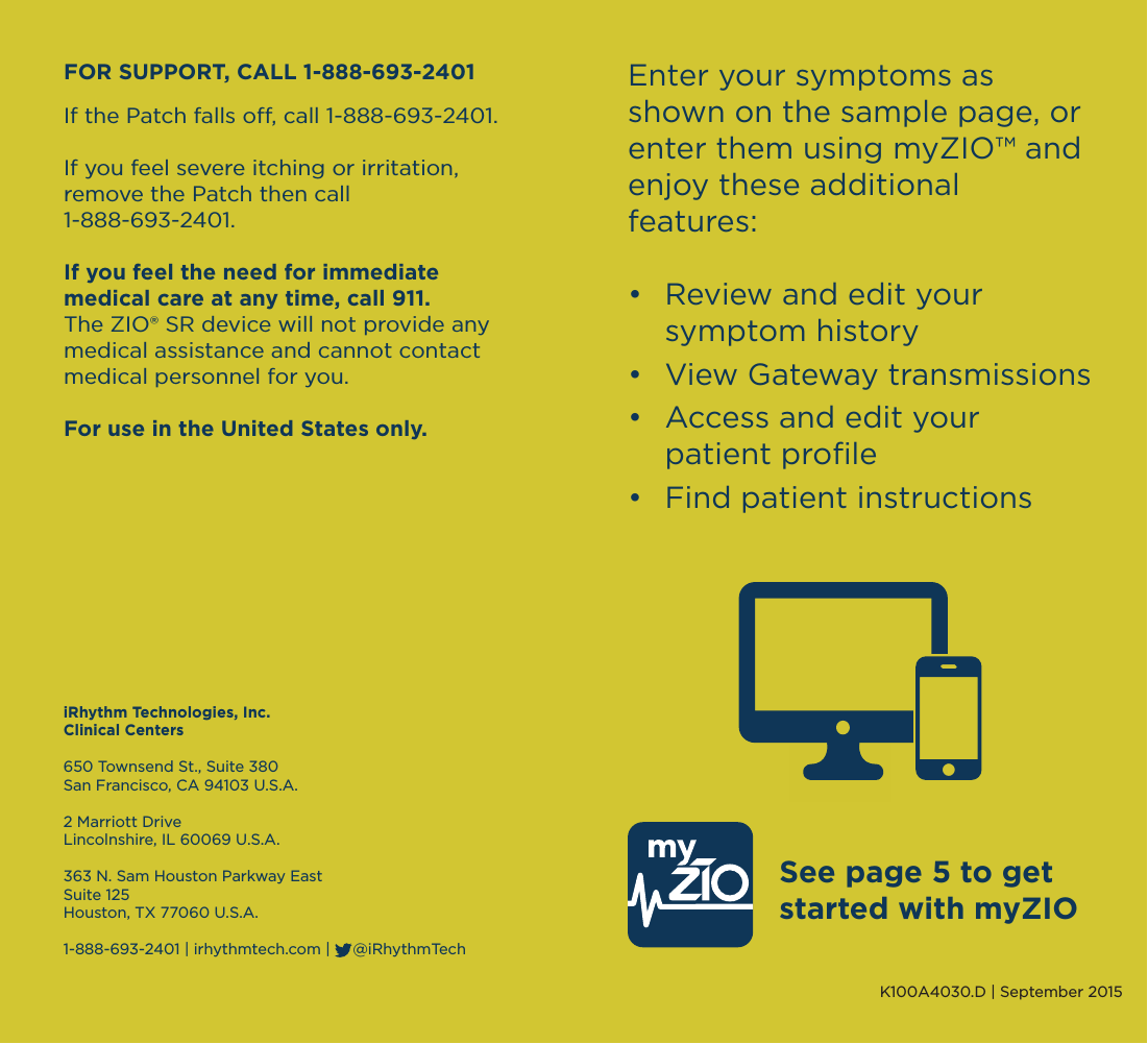          Enter your symptoms as shown on the sample page, or enter them using myZIO™ and enjoy these additional features:•  Review and edit your   symptom history•  View Gateway transmissions•  Access and edit your   patient proﬁle •  Find patient instructionsSee page 5 to get started with myZIOK100A4030.D | September 2015iRhythm Technologies, Inc.Clinical Centers650 Townsend St., Suite 380San Francisco, CA 94103 U.S.A.2 Marriott DriveLincolnshire, IL 60069 U.S.A.363 N. Sam Houston Parkway EastSuite 125Houston, TX 77060 U.S.A.1-888-693-2401 | irhythmtech.com |     @iRhythmTechFOR SUPPORT, CALL 1-888-693-2401If the Patch falls o, call 1-888-693-2401.If you feel severe itching or irritation, remove the Patch then call 1-888-693-2401.If you feel the need for immediate medical care at any time, call 911.The ZIO® SR device will not provide any medical assistance and cannot contact medical personnel for you.For use in the United States only.