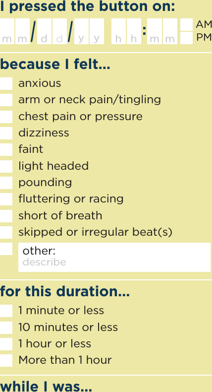 because I felt…I pressed the button on:while I was…for this duration…h m mhanxiousarm or neck pain/tinglingchest pain or pressuredizzinessfaintlight headedpoundingﬂuttering or racingshort of breathskipped or irregular beat(s)other: describem d ymdyAMPMdescribe activity1 minute or less10 minutes or less1 hour or lessMore than 1 hour