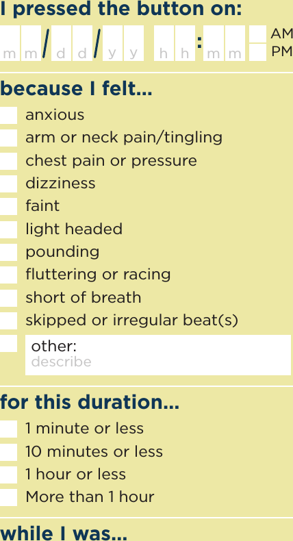 because I felt…I pressed the button on:while I was…for this duration…h m mhanxiousarm or neck pain/tinglingchest pain or pressuredizzinessfaintlight headedpoundingﬂuttering or racingshort of breathskipped or irregular beat(s)other: describem d ym d yAMPMdescribe activity1 minute or less10 minutes or less1 hour or lessMore than 1 hour