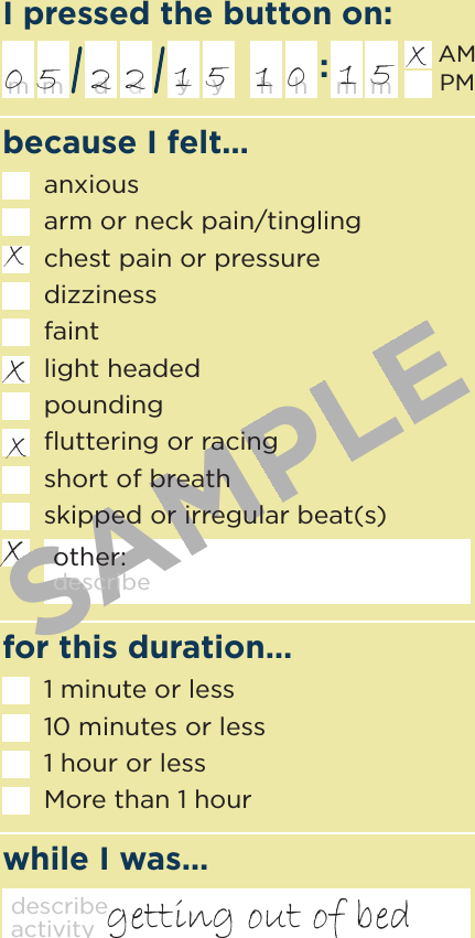 because I felt…I pressed the button on:while I was…for this duration…h m mhm d ymdyAMPMdescribe activity1 minute or less10 minutes or less1 hour or lessMore than 1 hourxgetting out of bed0 5xxx2 2 1 5x1 0 1 5SAMPLEanxiousarm or neck pain/tinglingchest pain or pressuredizzinessfaintlight headedpoundingﬂuttering or racingshort of breathskipped or irregular beat(s)other: describe