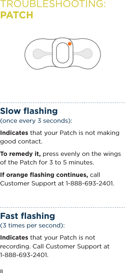 8TROUBLESHOOTING: PATCHSlow ﬂashing (once every 3 seconds):Indicates that your Patch is not making good contact. To remedy it, press evenly on the wings of the Patch for 3 to 5 minutes. If orange ﬂashing continues, call Customer Support at 1-888-693-2401.Fast ﬂashing (3 times per second):Indicates that your Patch is not recording. Call Customer Support at 1-888-693-2401.