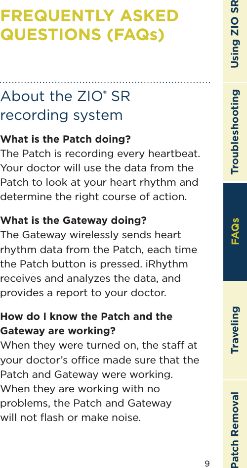 9TroubleshootingTravelingPatch Removal FAQs Using ZIO SRAbout the ZIO® SR  recording systemWhat is the Patch doing?The Patch is recording every heartbeat. Your doctor will use the data from the Patch to look at your heart rhythm and determine the right course of action.What is the Gateway doing?The Gateway wirelessly sends heart rhythm data from the Patch, each time the Patch button is pressed. iRhythm receives and analyzes the data, and provides a report to your doctor.How do I know the Patch and the Gateway are working?When they were turned on, the sta at your doctor’s oce made sure that the Patch and Gateway were working.  When they are working with no problems, the Patch and Gateway  will not ﬂash or make noise.FREQUENTLY ASKED QUESTIONS (FAQs)FAQs