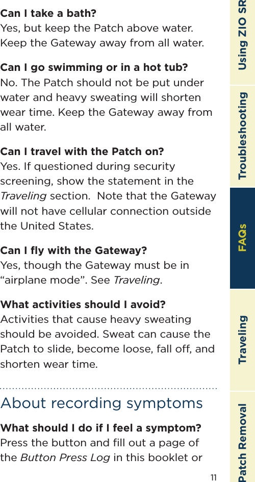 11TroubleshootingTravelingPatch Removal FAQs Using ZIO SRCan I take a bath?Yes, but keep the Patch above water. Keep the Gateway away from all water.Can I go swimming or in a hot tub?No. The Patch should not be put under water and heavy sweating will shorten wear time. Keep the Gateway away from all water.Can I travel with the Patch on?Yes. If questioned during security screening, show the statement in the Traveling section.  Note that the Gateway will not have cellular connection outside the United States.Can I ﬂy with the Gateway?Yes, though the Gateway must be in “airplane mode”. See Traveling.What activities should I avoid?Activities that cause heavy sweating should be avoided. Sweat can cause the Patch to slide, become loose, fall o, and shorten wear time.About recording symptomsWhat should I do if I feel a symptom?Press the button and ﬁll out a page of the Button Press Log in this booklet or FAQs