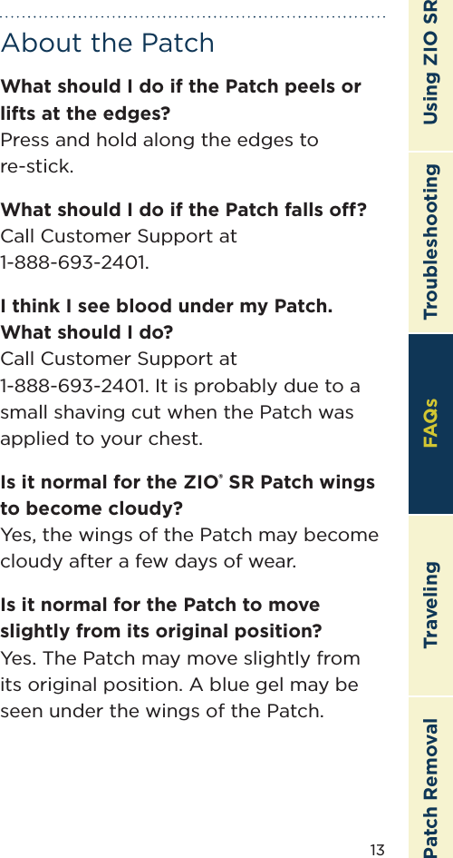 13TroubleshootingTravelingPatch Removal FAQs Using ZIO SRAbout the PatchWhat should I do if the Patch peels or lifts at the edges? Press and hold along the edges to re-stick.What should I do if the Patch falls o?Call Customer Support at 1-888-693-2401.I think I see blood under my Patch. What should I do?Call Customer Support at  1-888-693-2401. It is probably due to a small shaving cut when the Patch was applied to your chest.Is it normal for the ZIO® SR Patch wings to become cloudy?Yes, the wings of the Patch may become cloudy after a few days of wear.Is it normal for the Patch to move slightly from its original position?Yes. The Patch may move slightly from its original position. A blue gel may be seen under the wings of the Patch.FAQs