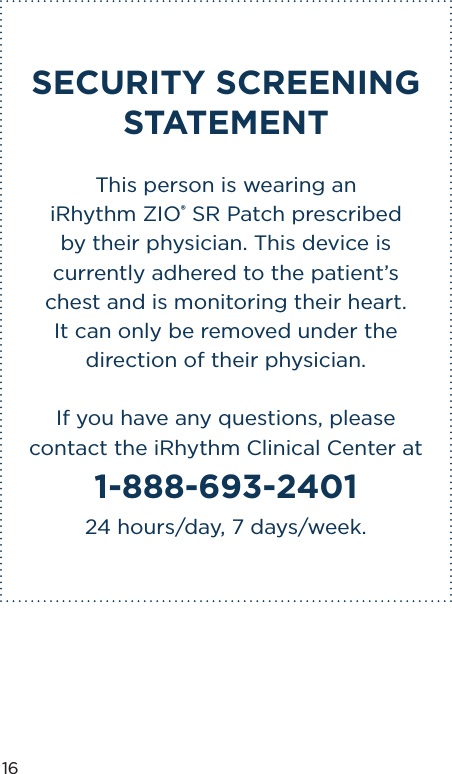 16SECURITY SCREENING STATEMENTThis person is wearing an  iRhythm ZIO® SR Patch prescribed  by their physician. This device is currently adhered to the patient’s chest and is monitoring their heart.  It can only be removed under the direction of their physician.If you have any questions, please contact the iRhythm Clinical Center at 1-888-693-2401 24 hours/day, 7 days/week.