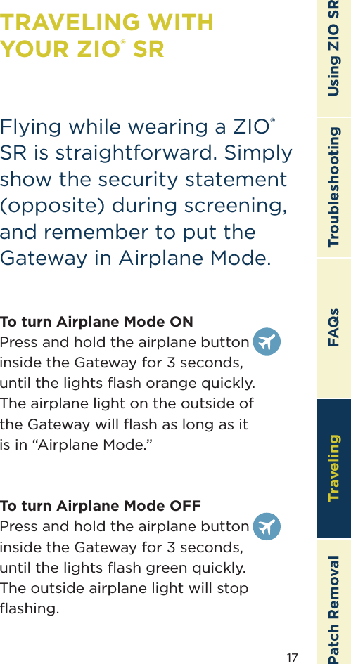 17TroubleshootingTravelingPatch Removal FAQs Using ZIO SRTRAVELING WITH  YOUR ZIO® SRFlying while wearing a ZIO® SR is straightforward. Simply show the security statement (opposite) during screening, and remember to put the Gateway in Airplane Mode.To turn Airplane Mode ONPress and hold the airplane button  inside the Gateway for 3 seconds,  until the lights ﬂash orange quickly.  The airplane light on the outside of  the Gateway will ﬂash as long as it  is in “Airplane Mode.”To turn Airplane Mode OFFPress and hold the airplane button  inside the Gateway for 3 seconds,  until the lights ﬂash green quickly.  The outside airplane light will stop ﬂashing.Traveling