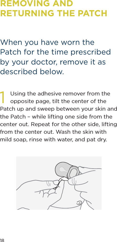 18REMOVING AND RETURNING THE PATCHWhen you have worn the Patch for the time prescribed by your doctor, remove it as described below.1Using the adhesive remover from the opposite page, tilt the center of the Patch up and sweep between your skin and the Patch – while lifting one side from the center out. Repeat for the other side, lifting from the center out. Wash the skin with mild soap, rinse with water, and pat dry.