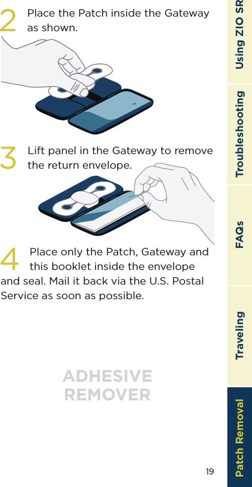 19TroubleshootingTravelingPatch Removal FAQs Using ZIO SR2Place the Patch inside the Gateway as shown.3Lift panel in the Gateway to remove the return envelope. ADHESIVEREMOVER4Place only the Patch, Gateway and this booklet inside the envelope and seal. Mail it back via the U.S. Postal Service as soon as possible.Patch Removal