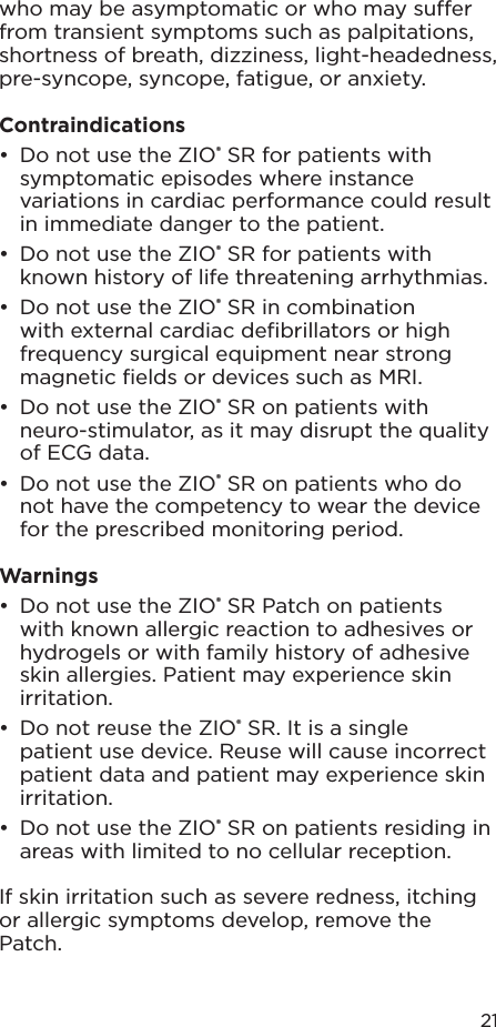 21who may be asymptomatic or who may suer from transient symptoms such as palpitations, shortness of breath, dizziness, light-headedness, pre-syncope, syncope, fatigue, or anxiety.Contraindications•  Do not use the ZIO® SR for patients with symptomatic episodes where instance variations in cardiac performance could result in immediate danger to the patient.•  Do not use the ZIO® SR for patients with known history of life threatening arrhythmias.•  Do not use the ZIO® SR in combination with external cardiac deﬁbrillators or high frequency surgical equipment near strong magnetic ﬁelds or devices such as MRI.•  Do not use the ZIO® SR on patients with neuro-stimulator, as it may disrupt the quality of ECG data.•  Do not use the ZIO® SR on patients who do not have the competency to wear the device for the prescribed monitoring period.Warnings•  Do not use the ZIO® SR Patch on patients with known allergic reaction to adhesives or hydrogels or with family history of adhesive skin allergies. Patient may experience skin irritation.•  Do not reuse the ZIO® SR. It is a single patient use device. Reuse will cause incorrect patient data and patient may experience skin irritation.•  Do not use the ZIO® SR on patients residing in areas with limited to no cellular reception.If skin irritation such as severe redness, itching or allergic symptoms develop, remove the Patch.