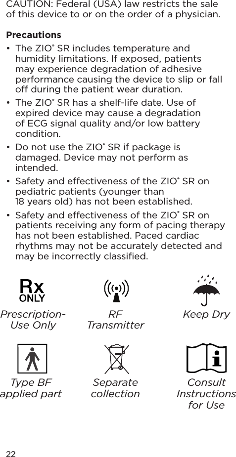 22CAUTION: Federal (USA) law restricts the sale of this device to or on the order of a physician.Precautions•  The ZIO® SR includes temperature and humidity limitations. If exposed, patients may experience degradation of adhesive performance causing the device to slip or fall o during the patient wear duration.•  The ZIO® SR has a shelf-life date. Use of expired device may cause a degradation of ECG signal quality and/or low battery condition.•  Do not use the ZIO® SR if package is damaged. Device may not perform as intended.•  Safety and eectiveness of the ZIO® SR on pediatric patients (younger than  18 years old) has not been established.•  Safety and eectiveness of the ZIO® SR on patients receiving any form of pacing therapy has not been established. Paced cardiac rhythms may not be accurately detected and may be incorrectly classiﬁed.Type BF applied partSeparate collectionConsult Instructions for UseRF TransmitterKeep DryPrescription-Use Only