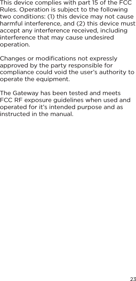 23This device complies with part 15 of the FCC Rules. Operation is subject to the following two conditions: (1) this device may not cause harmful interference, and (2) this device must accept any interference received, including interference that may cause undesired operation.Changes or modiﬁcations not expressly approved by the party responsible for compliance could void the user’s authority to operate the equipment.The Gateway has been tested and meets FCC RF exposure guidelines when used and operated for it’s intended purpose and as instructed in the manual.