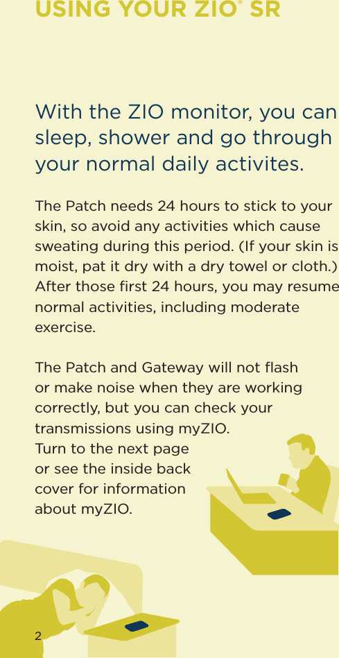 2USING YOUR ZIO® SRWith the ZIO monitor, you can sleep, shower and go through your normal daily activites.The Patch needs 24 hours to stick to your skin, so avoid any activities which cause sweating during this period. (If your skin is moist, pat it dry with a dry towel or cloth.) After those ﬁrst 24 hours, you may resume normal activities, including moderate exercise. The Patch and Gateway will not ﬂash or make noise when they are working correctly, but you can check your transmissions using myZIO.  Turn to the next page or see the inside back cover for information about myZIO.2
