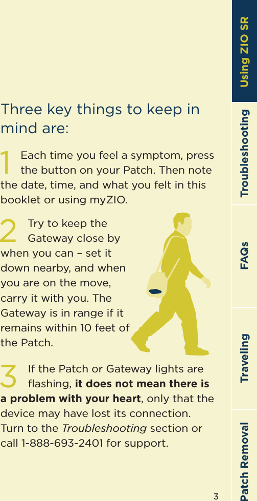 3TroubleshootingTravelingPatch Removal FAQs Using ZIO SR1Each time you feel a symptom, press the button on your Patch. Then note the date, time, and what you felt in this booklet or using myZIO.2Try to keep the Gateway close by when you can – set it down nearby, and when you are on the move, carry it with you. The Gateway is in range if it remains within 10 feet of the Patch.3If the Patch or Gateway lights are ﬂashing, it does not mean there is a problem with your heart, only that the device may have lost its connection.  Turn to the Troubleshooting section or call 1-888-693-2401 for support.Three key things to keep in mind are:Using ZIO SR