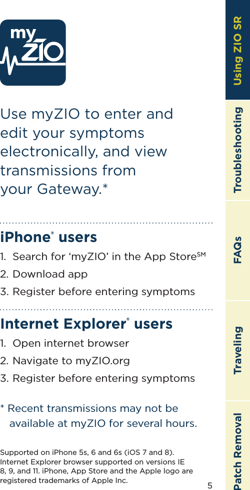 5TroubleshootingTravelingPatch Removal FAQs Using ZIO SRUse myZIO to enter and edit your symptoms electronically, and view transmissions from  your Gateway.*iPhone® users1.  Search for ‘myZIO’ in the App StoreSM2.  Download app3.  Register before entering symptomsInternet Explorer® users1.  Open internet browser2.  Navigate to myZIO.org3.  Register before entering symptoms* Recent transmissions may not be available at myZIO for several hours.Supported on iPhone 5s, 6 and 6s (iOS 7 and 8).  Internet Explorer browser supported on versions IE 8, 9, and 11. iPhone, App Store and the Apple logo are registered trademarks of Apple Inc.Using ZIO SR
