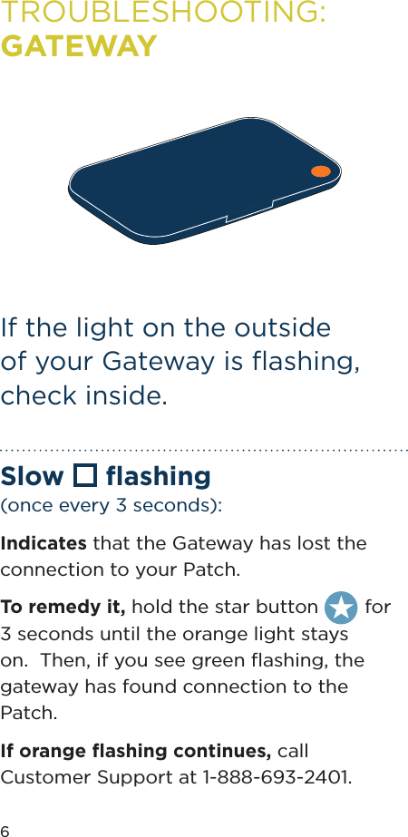 6TROUBLESHOOTING: GATEWAYSlow  ﬂashing (once every 3 seconds):Indicates that the Gateway has lost the connection to your Patch. To remedy it, hold the star button  for 3 seconds until the orange light stays on.  Then, if you see green ﬂashing, the gateway has found connection to the Patch.If orange ﬂashing continues, call  Customer Support at 1-888-693-2401.If the light on the outside of your Gateway is ﬂashing, check inside.
