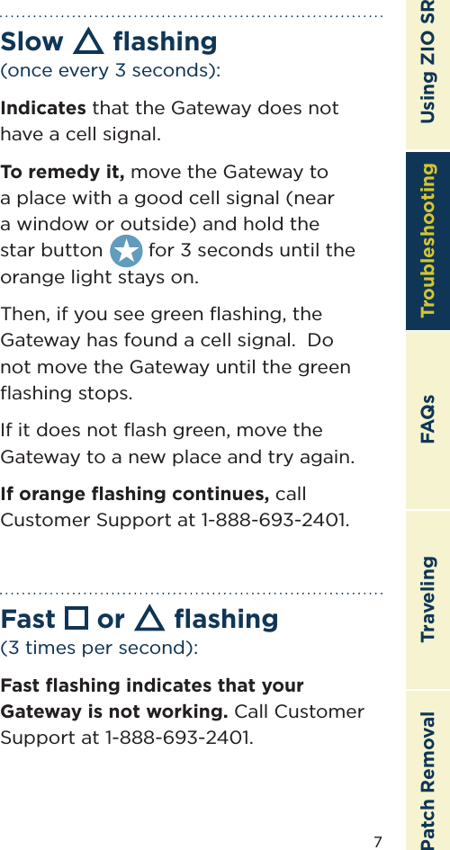 7TroubleshootingTravelingPatch Removal FAQs Using ZIO SRSlow ﬂashing (once every 3 seconds):Indicates that the Gateway does not have a cell signal.To remedy it, move the Gateway to a place with a good cell signal (near a window or outside) and hold the        star button        for 3 seconds until the orange light stays on.  Then, if you see green ﬂashing, the Gateway has found a cell signal.  Do not move the Gateway until the green ﬂashing stops.If it does not ﬂash green, move the Gateway to a new place and try again.If orange ﬂashing continues, call Customer Support at 1-888-693-2401.Fast  or  ﬂashing (3 times per second):Fast ﬂashing indicates that your Gateway is not working. Call Customer Support at 1-888-693-2401.Troubleshooting