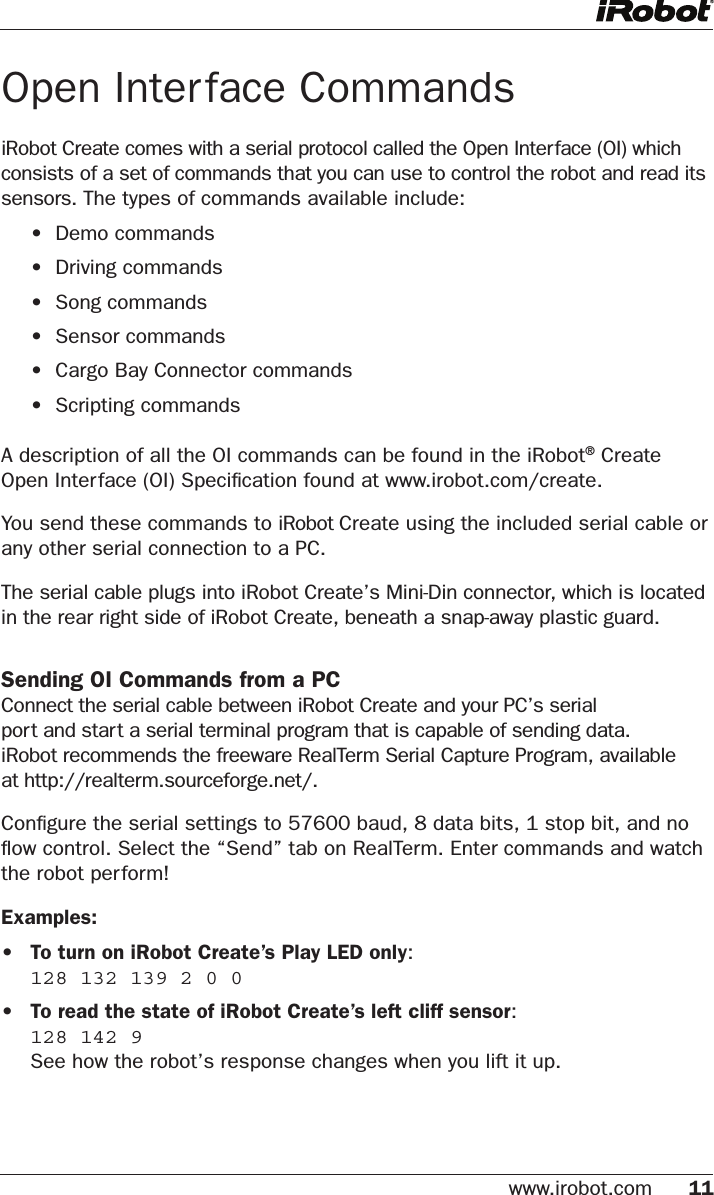 www.irobot.com 11 Open Interface CommandsiRobot Create comes with a serial protocol called the Open Interface (OI) which consists of a set of commands that you can use to control the robot and read its sensors. The types of commands available include:    •  Demo commands  •  Driving commands  •  Song commands  •  Sensor commands  •  Cargo Bay Connector commands  •  Scripting commands A description of all the OI commands can be found in the iRobot® Create Open Interface (OI) Speciﬁcation found at www.irobot.com/create. You send these commands to iRobot Create using the included serial cable or any other serial connection to a PC. The serial cable plugs into iRobot Create’s Mini-Din connector, which is located in the rear right side of iRobot Create, beneath a snap-away plastic guard.Sending OI Commands from a PCConnect the serial cable between iRobot Create and your PC’s serial  port and start a serial terminal program that is capable of sending data.  iRobot recommends the freeware RealTerm Serial Capture Program, available  at http://realterm.sourceforge.net/.Conﬁgure the serial settings to 57600 baud, 8 data bits, 1 stop bit, and no ﬂow control. Select the “Send” tab on RealTerm. Enter commands and watch the robot perform!Examples:•  To turn on iRobot Create’s Play LED only:  128 132 139 2 0 0•  To read the state of iRobot Create’s left cliff sensor:  128 142 9   See how the robot’s response changes when you lift it up.