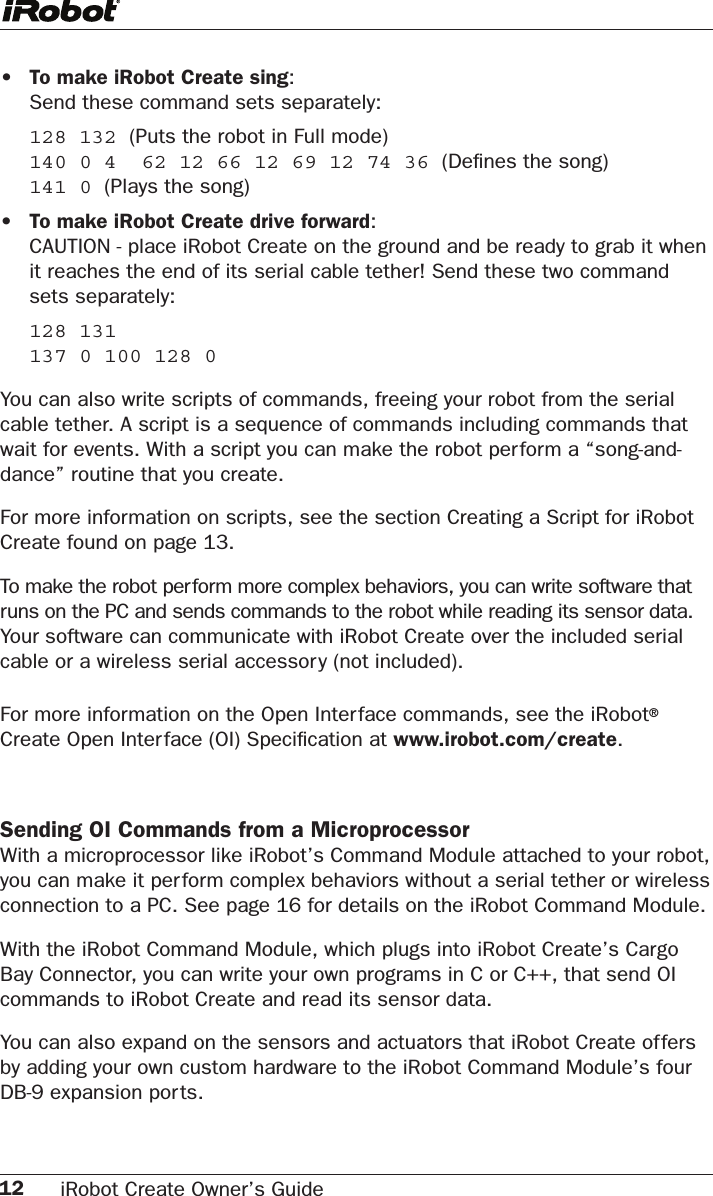 12 iRobot Create Owner’s Guide •  To make iRobot Create sing:   Send these command sets separately:  128 132 (Puts the robot in Full mode)   140 0 4  62 12 66 12 69 12 74 36 (Deﬁnes the song)    141 0 (Plays the song)•  To make iRobot Create drive forward:    CAUTION - place iRobot Create on the ground and be ready to grab it when it reaches the end of its serial cable tether! Send these two command sets separately:  128 131    137 0 100 128 0You can also write scripts of commands, freeing your robot from the serial cable tether. A script is a sequence of commands including commands that wait for events. With a script you can make the robot per form a “song-and-dance” routine that you create.For more information on scripts, see the section Creating a Script for iRobot Create found on page 13.To make the robot perform more complex behaviors, you can write software that runs on the PC and sends commands to the robot while reading its sensor data.Your software can communicate with iRobot Create over the included serial cable or a wireless serial accessory (not included). For more information on the Open Interface commands, see the iRobot® Create Open Interface (OI) Speciﬁcation at www.irobot.com/create.Sending OI Commands from a Microprocessor With a microprocessor like iRobot’s Command Module attached to your robot, you can make it perform complex behaviors without a serial tether or wireless connection to a PC. See page 16 for details on the iRobot Command Module.With the iRobot Command Module, which plugs into iRobot Create’s Cargo Bay Connector, you can write your own programs in C or C++, that send OI commands to iRobot Create and read its sensor data.  You can also expand on the sensors and actuators that iRobot Create offers by adding your own custom hardware to the iRobot Command Module’s four DB-9 expansion ports.