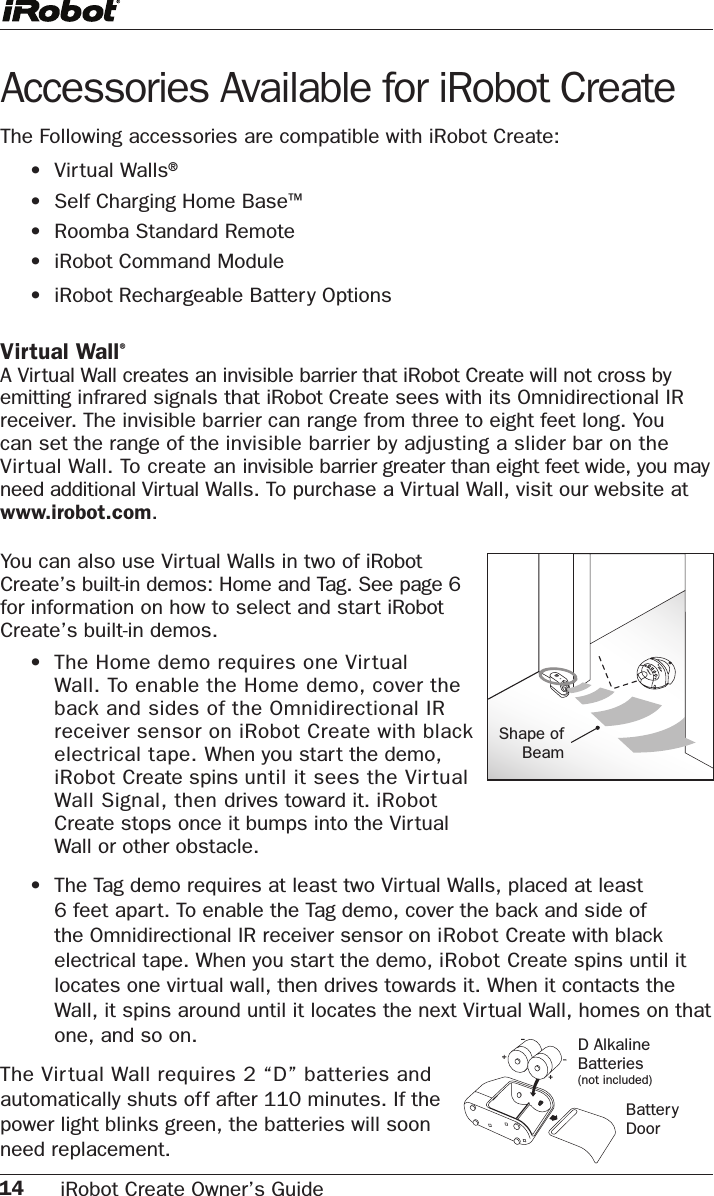 14 iRobot Create Owner’s Guide Accessories Available for iRobot Create The Following accessories are compatible with iRobot Create:    •  Virtual Walls®  •  Self Charging Home Base™  •  Roomba Standard Remote  •  iRobot Command Module  •  iRobot Rechargeable Battery Options Virtual Wall®A Virtual Wall creates an invisible barrier that iRobot Create will not cross by emitting infrared signals that iRobot Create sees with its Omnidirectional IR receiver. The invisible barrier can range from three to eight feet long. You can set the range of the invisible barrier by adjusting a slider bar on the Virtual Wall. To create an invisible barrier greater than eight feet wide, you may need additional Virtual Walls. To purchase a Virtual Wall, visit our website at     www.irobot.com. Shape of BeamYou can also use Virtual Walls in two of iRobot Create’s built-in demos: Home and Tag. See page 6 for information on how to select and start iRobot Create’s built-in demos. •  The Home demo requires one Virtual Wall. To enable the Home demo, cover the back and sides of the Omnidirectional IR receiver sensor on iRobot Create with black electrical tape. When you start the demo, iRobot Create spins until it sees the Vir tual Wall Signal, then drives toward it. iRobot Create stops once it bumps into the Virtual Wall or other obstacle. •  The Tag demo requires at least two Virtual Walls, placed at least 6 feet apart. To enable the Tag demo, cover the back and side of the Omnidirectional IR receiver sensor on iRobot Create with black electrical tape. When you start the demo, iRobot Create spins until it locates one virtual wall, then drives towards it. When it contacts the Wall, it spins around until it locates the next Virtual Wall, homes on that one, and so on.The Virtual Wall requires 2 “D” batteries and automatically shuts off after 110 minutes. If the power light blinks green, the batteries will soon need replacement.D Alkaline Batteries(not included)BatteryDoor