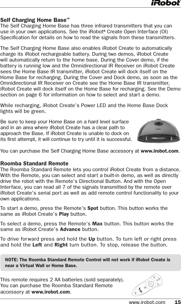 www.irobot.com 15 Self Charging Home Base™The Self Charging Home Base has three infrared transmitters that you can use in your own applications. See the iRobot® Create Open Interface (OI) Speciﬁcation for details on how to read the signals from these transmitters. The Self Charging Home Base also enables iRobot Create to automatically charge its iRobot rechargeable battery. During two demos, iRobot Create will automatically return to the home base. During the Cover demo, if the battery is running low and the Omnidirectional IR Receiver on iRobot Create sees the Home Base IR transmitter, iRobot Create will dock itself on the Home Base for recharging. During the Cover and Dock demo, as soon as the Omnidirectional IR Receiver on Create see the Home Base IR transmitter, iRobot Create will dock itself on the Home Base for recharging. See the Demo section on page 6 for information on how to select and start a demo. While recharging, iRobot Create’s Power LED and the Home Base Dock lights will be green.You can purchase the Self Charging Home Base accessory at www.irobot.com.Roomba Standard Remote The Roomba Standard Remote lets you control iRobot Create from a distance.  With the Remote, you can select and start a built-in demo, as well as directly drive the robot with the Remote’s Directional Button. And with the Open Interface, you can read all 7 of the signals transmitted by the remote over iRobot Create’s serial port as well as add remote control functionality to your own applications. To start a demo, press the Remote’s Spot button. This button works the same as iRobot Create’s Play button. To select a demo, press the Remote’s Max button. This button works the same as iRobot Create’s Advance button.To drive forward press and hold the Up button. To turn left or right press and hold the Left and Right turn button. To stop, release the button.NOTE: The Roomba Standard Remote Control will not work if iRobot Create is near a Virtual Wall or Home Base.This remote requires 2 AA batteries (sold separately).  You can purchase the Roomba Standard Remote  accessory at www.irobot.com.Be sure to keep your Home Base on a hard level surface and in an area where iRobot Create has a clear path to approach the Base. If iRobot Create is unable to dock on its ﬁrst attempt, it will continue to try until it is successful.