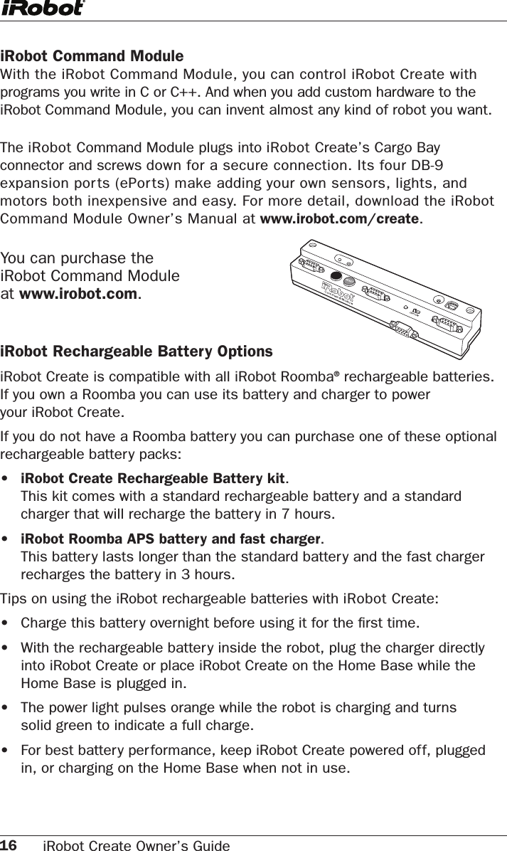 16 iRobot Create Owner’s Guide iRobot Command ModuleWith the iRobot Command Module, you can control iRobot Create with programs you write in C or C++. And when you add custom hardware to the iRobot Command Module, you can invent almost any kind of robot you want. The iRobot Command Module plugs into iRobot Create’s Cargo Bay connector and screws down for a secure connection. Its four DB-9 expansion ports (ePorts) make adding your own sensors, lights, and motors both inexpensive and easy. For more detail, download the iRobot Command Module Owner’s Manual at www.irobot.com/create.iRobot Rechargeable Battery OptionsiRobot Create is compatible with all iRobot Roomba® rechargeable batteries.  If you own a Roomba you can use its battery and charger to power  your iRobot Create.If you do not have a Roomba battery you can purchase one of these optional rechargeable battery packs: •   iRobot Create Rechargeable Battery kit.  This kit comes with a standard rechargeable batter y and a standard charger that will recharge the battery in 7 hours.   •   iRobot Roomba APS battery and fast charger.  This battery lasts longer than the standard battery and the fast charger recharges the battery in 3 hours.Tips on using the iRobot rechargeable batteries with iRobot Create:•  Charge this battery overnight before using it for the ﬁrst time. •   With the rechargeable batter y inside the robot, plug the charger directly into iRobot Create or place iRobot Create on the Home Base while the Home Base is plugged in.•   The power light pulses orange while the robot is charging and turns solid green to indicate a full charge.•   For best battery performance, keep iRobot Create powered off, plugged in, or charging on the Home Base when not in use.You can purchase the  iRobot Command Module  at www.irobot.com.