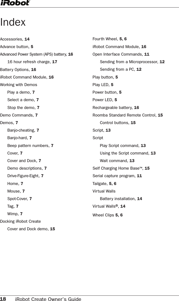 18 iRobot Create Owner’s Guide IndexAccessories, 14 Advance button, 5Advanced Power System (APS) battery, 16  16 hour refresh charge, 17Battery Options, 16iRobot Command Module, 16Working with Demos  Play a demo, 7  Select a demo, 7  Stop the demo, 7Demo Commands, 7Demos, 7  Banjo-cheating, 7  Banjo-hard, 7  Beep pattern numbers, 7  Cover, 7  Cover and Dock, 7  Demo descriptions, 7  Drive-Figure-Eight, 7  Home, 7  Mouse, 7  Spot-Cover, 7 Tag, 7  Wimp, 7Docking iRobot Create  Cover and Dock demo, 15 Fourth Wheel, 5, 6iRobot Command Module, 16Open Interface Commands, 11  Sending from a Microprocessor, 12  Sending from a PC, 12Play button, 5Play LED, 5Power button, 5Power LED, 5Rechargeable battery, 16Roomba Standard Remote Control, 15  Control buttons, 15Script, 13Script  Play Script command, 13  Using the Script command, 13  Wait command, 13Self Charging Home Base™, 15Serial capture program, 11Tailgate, 5, 6Virtual Walls  Battery installation, 14Virtual Walls®, 14Wheel Clips 5, 6