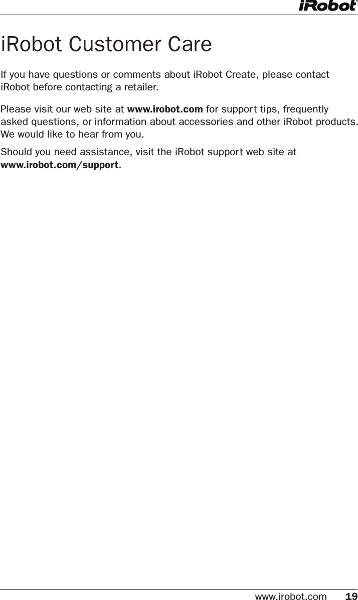 www.irobot.com 19 iRobot Customer CareIf you have questions or comments about iRobot Create, please contact iRobot before contacting a retailer. Please visit our web site at www.irobot.com for support tips, frequently  asked questions, or information about accessories and other iRobot products. We would like to hear from you.Should you need assistance, visit the iRobot support web site at www.irobot.com/support. 