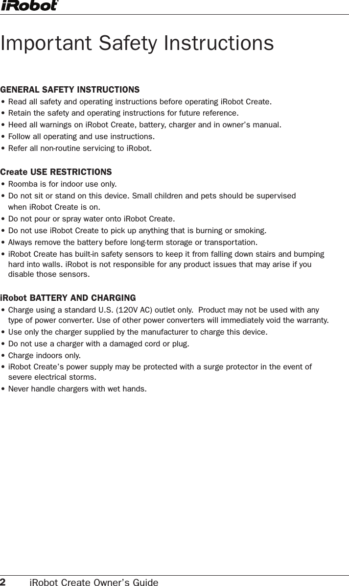 2iRobot Create Owner’s Guide Important Safety InstructionsGENERAL SAFETY INSTRUCTIONS• Read all safety and operating instructions before operating iRobot Create.• Retain the safety and operating instructions for future reference.• Heed all warnings on iRobot Create, battery, charger and in owner’s manual.• Follow all operating and use instructions.• Refer all non-routine servicing to iRobot.Create USE RESTRICTIONS• Roomba is for indoor use only.• Do not sit or stand on this device. Small children and pets should be supervised  when iRobot Create is on. •  Do not pour or spray water onto iRobot Create.• Do not use iRobot Create to pick up anything that is burning or smoking.• Always remove the battery before long-term storage or transportation.• iRobot Create has built-in safety sensors to keep it from falling down stairs and bumping    hard into walls. iRobot is not responsible for any product issues that may arise if you  disable those sensors. iRobot BATTERY AND CHARGING• Charge using a standard U.S. (120V AC) outlet only.  Product may not be used with any  type of power converter. Use of other power converters will immediately void the warranty.• Use only the charger supplied by the manufacturer to charge this device.• Do not use a charger with a damaged cord or plug.• Charge indoors only.• iRobot Create’s power supply may be protected with a surge protector in the event of  severe electrical storms.• Never handle chargers with wet hands.