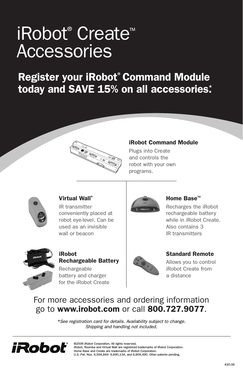 Virtual Wall®IR transmitter conveniently placed at robot eye-level. Can be used as an invisible  wall or beaconiRobot  Rechargeable BatteryRechargeable  battery and charger  for the iRobot CreateHome BaseTMRecharges the iRobot rechargeable battery while in iRobot Create.  Also contains 3  IR transmittersStandard RemoteAllows you to control iRobot Create from  a distanceiRobot® CreateTM AccessoriesRegister your iRobot® Command Module today and SAVE 15% on all accessories.*430.06iRobot Command ModulePlugs into Create  and controls the  robot with your own  programs.©2006 iRobot Corporation. All rights reserved.  iRobot, Roomba and Virtual Wall are registered trademarks of iRobot Corporation.  Home Base and Create are trademarks of iRobot Corporation.  U.S. Pat. Nos. 6,594,844  6,690,134, and 6,809,490. Other patents pending. For more accessories and ordering information  go to www.irobot.com or call 800.727.9077. *See registration card for details. Availability subject to change.  Shipping and handling not included.