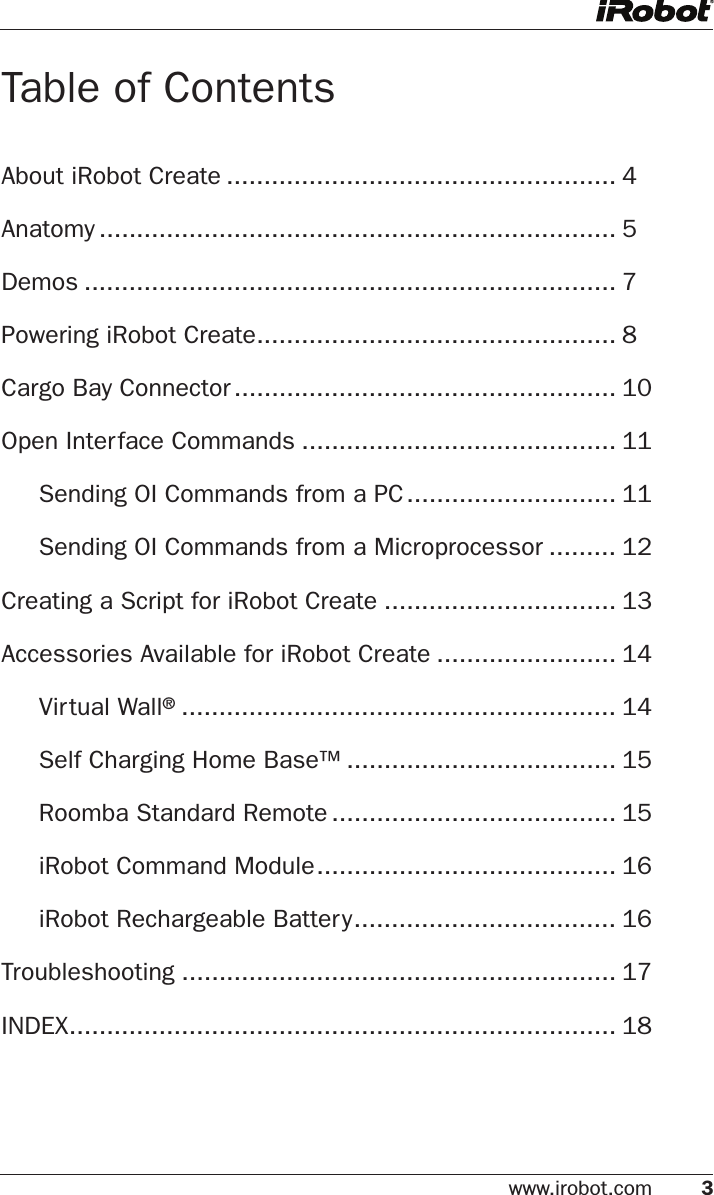 www.irobot.com 3 Table of ContentsAbout iRobot Create .................................................... 4Anatomy ..................................................................... 5Demos ....................................................................... 7Powering iRobot Create ................................................ 8Cargo Bay Connector ................................................... 10Open Interface Commands .......................................... 11  Sending OI Commands from a PC ............................ 11  Sending OI Commands from a Microprocessor ......... 12Creating a Script for iRobot Create ............................... 13Accessories Available for iRobot Create ........................ 14  Virtual Wall® .......................................................... 14  Self Charging Home Base™ .................................... 15  Roomba Standard Remote ...................................... 15  iRobot Command Module ........................................ 16   iRobot Rechargeable Battery ................................... 16Troubleshooting .......................................................... 17INDEX ......................................................................... 18